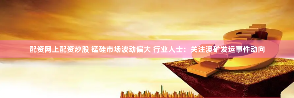 配资网上配资炒股 锰硅市场波动偏大 行业人士：关注澳矿发运事件动向