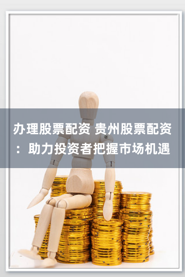 办理股票配资 贵州股票配资：助力投资者把握市场机遇