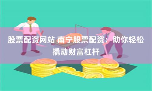 股票配资网站 南宁股票配资：助你轻松撬动财富杠杆