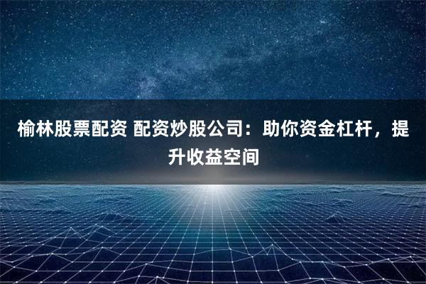 榆林股票配资 配资炒股公司：助你资金杠杆，提升收益空间