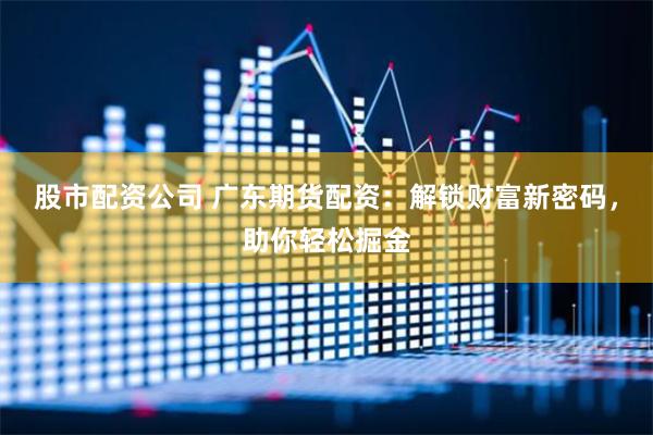 股市配资公司 广东期货配资：解锁财富新密码，助你轻松掘金