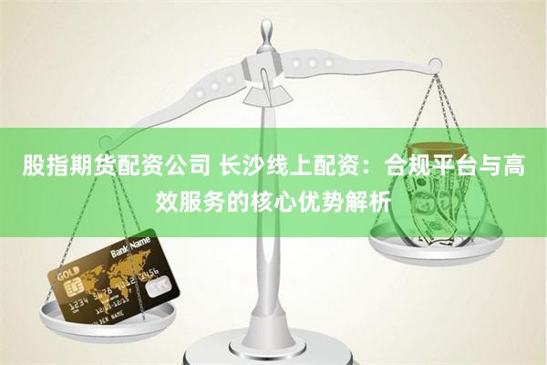 股指期货配资公司 长沙线上配资：合规平台与高效服务的核心优势解析