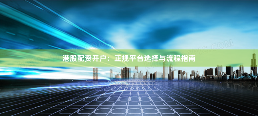 港股配资开户：正规平台选择与流程指南